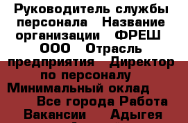 Руководитель службы персонала › Название организации ­ ФРЕШ, ООО › Отрасль предприятия ­ Директор по персоналу › Минимальный оклад ­ 30 000 - Все города Работа » Вакансии   . Адыгея респ.,Адыгейск г.